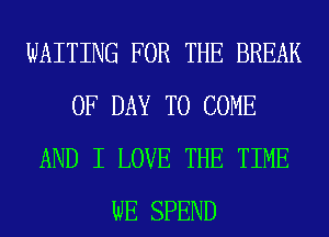WAITING FOR THE BREAK
0F DAY TO COME
AND I LOVE THE TIME
WE SPEND