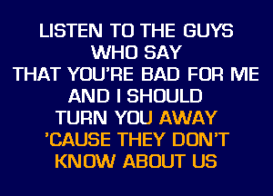 LISTEN TO THE GUYS
WHO SAY
THAT YOU'RE BAD FOR ME
AND I SHOULD
TURN YOU AWAY
'CAUSE THEY DON'T
KNOW ABOUT US