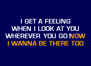 I GET A FEELING
WHEN I LOOK AT YOU
WHEREVER YOU GO NOW
I WANNA BE THERE TOD