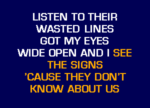 LISTEN TO THEIR
WASTED LINES
GOT MY EYES
WIDE OPEN AND I SEE
THE SIGNS
'CAUSE THEY DON'T
KNOW ABOUT US