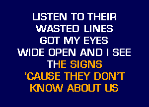 LISTEN TO THEIR
WASTED LINES
GOT MY EYES
WIDE OPEN AND I SEE
THE SIGNS
'CAUSE THEY DON'T
KNOW ABOUT US