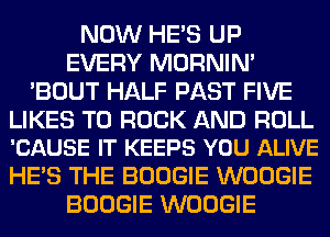 NOW HE'S UP
EVERY MORNIM
'BOUT HALF PAST FIVE

LIKES T0 ROCK AND ROLL
'CAUSE IT KEEPS YOU ALIVE

HE'S THE BOOGIE WOOGIE
BOOGIE WOOGIE