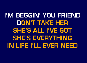 I'M BEGGIN' YOU FRIEND
DON'T TAKE HER
SHE'S ALL I'VE GOT
SHE'S EVERYTHING
IN LIFE I'LL EVER NEED