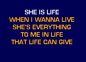 SHE IS LIFE
WHEN I WANNA LIVE
SHE'S EVERYTHING
TO ME IN LIFE
THAT LIFE CAN GIVE