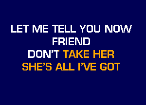 LET ME TELL YOU NOW
FRIEND
DON'T TAKE HER
SHE'S ALL I'VE GOT