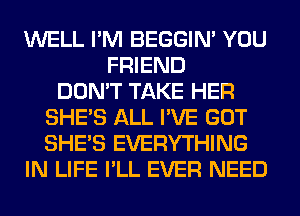 WELL I'M BEGGIN' YOU
FRIEND
DON'T TAKE HER
SHE'S ALL I'VE GOT
SHE'S EVERYTHING
IN LIFE I'LL EVER NEED