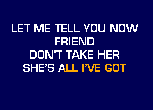 LET ME TELL YOU NOW
FRIEND
DON'T TAKE HER
SHE'S ALL I'VE GOT