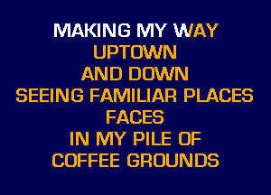 MAKING MY WAY
UPTOWN
AND DOWN
SEEING FAMILIAR PLACES
FACES
IN MY PILE OF
COFFEE GROUNDS