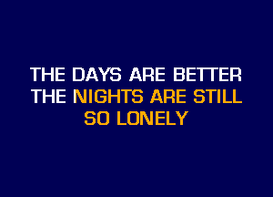 THE DAYS ARE BETTER
THE NIGHTS ARE STILL
SO LONELY