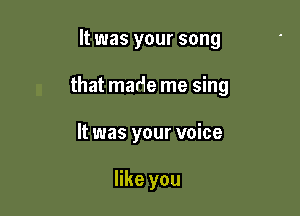 It was your song

that made me sing

It was your voice

like you