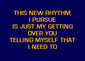 THIS NEW RHYTHM
I PURSUE
IS JUST MY GETTING
OVER YOU
TELLING MYSELF THAT
I NEED TO