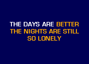 THE DAYS ARE BETTER
THE NIGHTS ARE STILL
SO LONELY