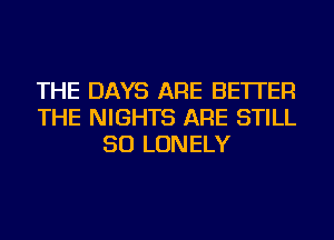 THE DAYS ARE BETTER
THE NIGHTS ARE STILL
SO LONELY