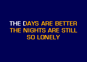 THE DAYS ARE BETTER
THE NIGHTS ARE STILL
SO LONELY