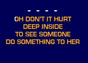 0H DON'T IT HURT
DEEP INSIDE
TO SEE SOMEONE
DO SOMETHING TO HER