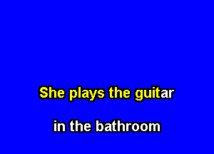 She plays the guitar

in the bathroom
