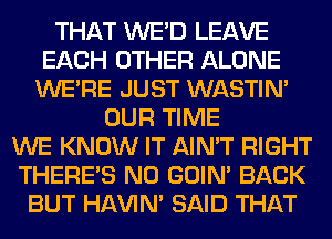 THAT WE'D LEAVE
EACH OTHER ALONE
WERE JUST WASTIN'
OUR TIME
WE KNOW IT AIN'T RIGHT
THERE'S N0 GOIN' BACK
BUT HAVIN' SAID THAT