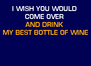 I WISH YOU WOULD
COME OVER
AND DRINK
MY BEST BOTTLE 0F WINE