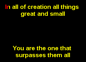 In all of creation all things
great and small

You are the one that
surpasses them all