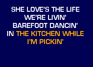 SHE LOVE'S THE LIFE
WERE LIVIN'
BAREFOOT DANCIN'
IN THE KITCHEN WHILE
I'M PICKIM