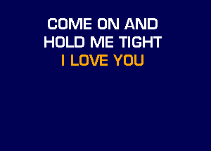 COME ON AND
HOLD ME TIGHT
I LOVE YOU