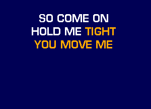 SO COME ON
HOLD ME TIGHT
YOU MOVE ME