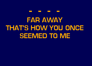 FAR AWAY
THATS HOW YOU ONCE

SEEMED TO ME