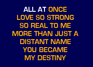 ALL AT ONCE
LOVE 30 STRONG
30 REAL TO ME
MORE THAN JUST A
DISTANT NAME
YOU BECAME
MY DESTINY
