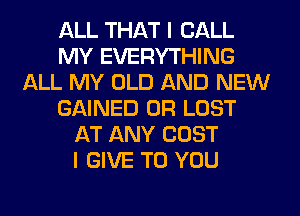 ALL THAT I CALL
MY EVERYTHING
ALL MY OLD AND NEW
GAINED 0R LOST
AT ANY COST
I GIVE TO YOU