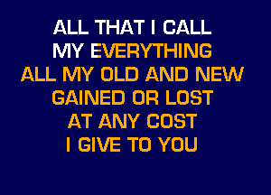 ALL THAT I CALL
MY EVERYTHING
ALL MY OLD AND NEW
GAINED 0R LOST
AT ANY COST
I GIVE TO YOU