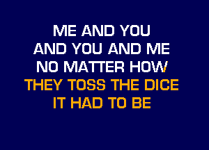 ME AND YOU
AND YOU AND ME
NO MATTER HOW

THEY T033 THE DICE

IT HAD TO BE