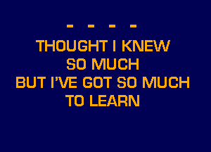 THOUGHT I KNEW
SO MUCH

BUT I'VE GOT SO MUCH
TO LEARN