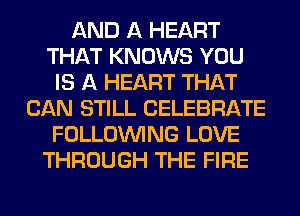 AND A HEART
THAT KNOWS YOU
IS A HEART THAT
CAN STILL CELEBRATE
FOLLOUVING LOVE
THROUGH THE FIRE