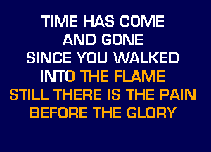 TIME HAS COME
AND GONE
SINCE YOU WALKED
INTO THE FLAME
STILL THERE IS THE PAIN
BEFORE THE GLORY