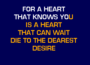 FOR A HEART
THAT KNOWS YOU
IS A HEART
THAT CAN WAIT
DIE TO THE DEAREST
DESIRE