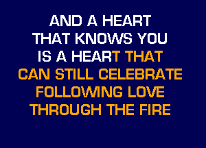 AND A HEART
THAT KNOWS YOU
IS A HEART THAT
CAN STILL CELEBRATE
FOLLOUVING LOVE
THROUGH THE FIRE