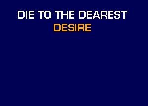 DIE TO THE DEAREST
DESIRE