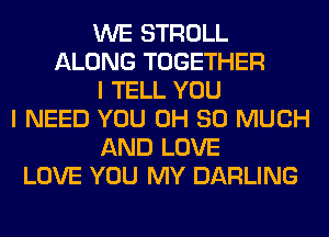 WE STROLL
ALONG TOGETHER
I TELL YOU
I NEED YOU 0H SO MUCH
AND LOVE
LOVE YOU MY DARLING