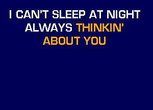 I CAN'T SLEEP AT NIGHT
ALWAYS THINKIN'
ABOUT YOU