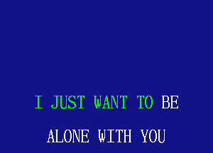 I JUST WANT TO BE
ALONE WITH YOU