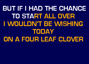 BUT IF I HAD THE CHANCE
TO START ALL OVER
I WOULDN'T BE WISHING
TODAY
ON A FOUR LEAF CLOVER