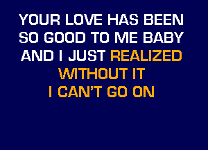 YOUR LOVE HAS BEEN
SO GOOD TO ME BABY
AND I JUST REALIZED
WITHOUT IT
I CAN'T GO ON