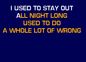 I USED TO STAY OUT
ALL NIGHT LONG
USED TO DO
A WHOLE LOT OF WRONG