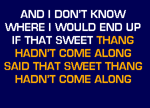 AND I DON'T KNOW
WHERE I WOULD END UP
IF THAT SWEET THANG
HADN'T COME ALONG
SAID THAT SWEET THANG
HADN'T COME ALONG