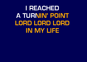I REACHED
A TURNIM POINT
LORD LORD LORD
IN MY LIFE