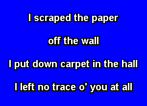 I scraped the paper

off the wall

I put down carpet in the hall

I left no trace 0' you at all