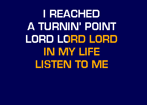 I REACHED
A TURNIM POINT
LORD LORD LORD
IN MY LIFE

LISTEN TO ME