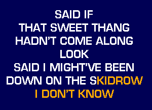 SAID IF
THAT SWEET THANG
HADN'T COME ALONG
LOOK
SAID I MIGHTVE BEEN
DOWN ON THE SKIDROW
I DON'T KNOW