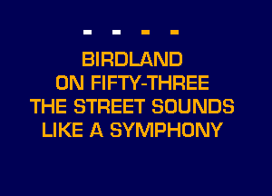 BIRDLAND
0N FlFTY-THREE
THE STREET SOUNDS
LIKE A SYMPHONY