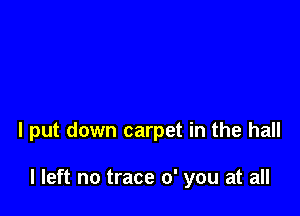 I put down carpet in the hall

I left no trace 0' you at all